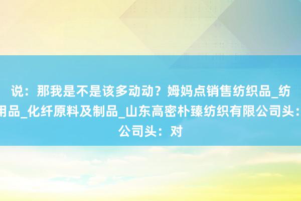 说：那我是不是该多动动？姆妈点销售纺织品_纺织用品_化纤原料及制品_山东高密朴臻纺织有限公司头：对