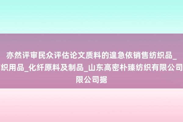 亦然评审民众评估论文质料的遑急依销售纺织品_纺织用品_化纤原料及制品_山东高密朴臻纺织有限公司据
