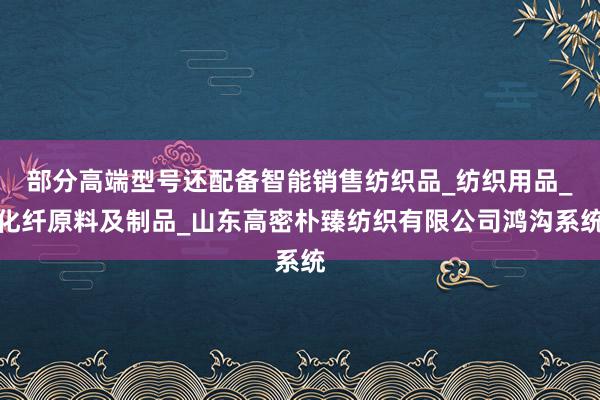 部分高端型号还配备智能销售纺织品_纺织用品_化纤原料及制品_山东高密朴臻纺织有限公司鸿沟系统